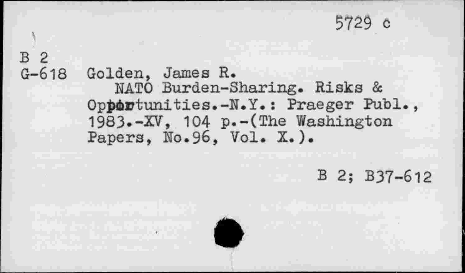 ﻿5729 c
B 2
G-618 Golden, James R.
NATO Burden-Sharing. Risks & Opportunities.-N.Y.: Praeger Publ., 1983»-XV, 104 p.-(The Washington Papers, No.96, Vol. X.).
B 2; B37-612